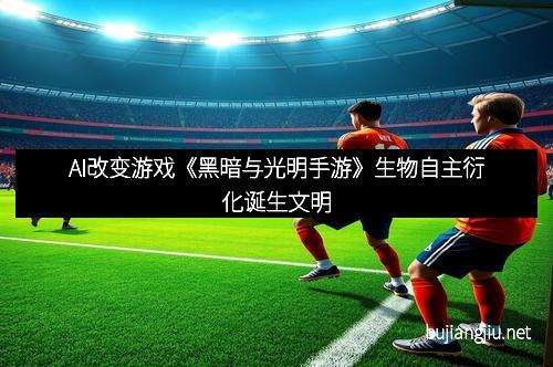 AI改变游戏《黑暗与光明手游》生物自主衍化诞生文明